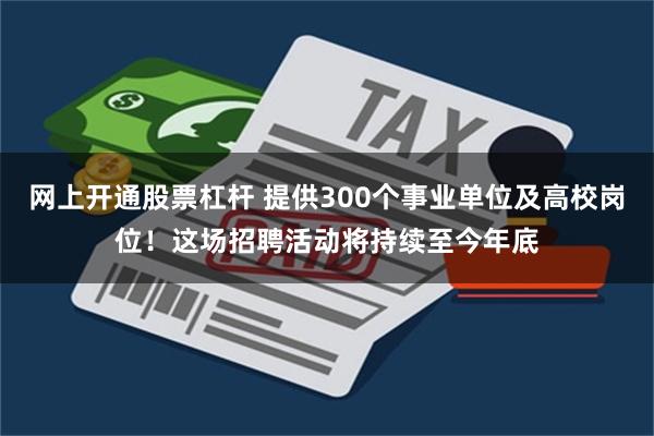 网上开通股票杠杆 提供300个事业单位及高校岗位！这场招聘活动将持续至今年底