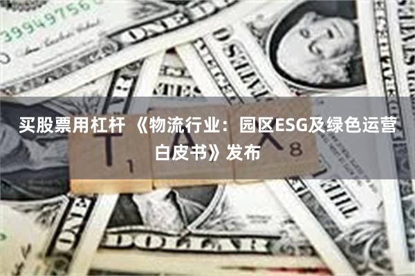 买股票用杠杆 《物流行业：园区ESG及绿色运营白皮书》发布