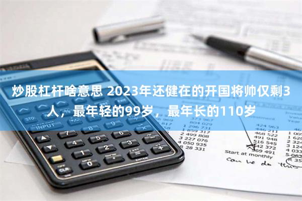 炒股杠杆啥意思 2023年还健在的开国将帅仅剩3人，最年轻的99岁，最年长的110岁