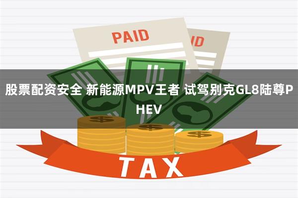 股票配资安全 新能源MPV王者 试驾别克GL8陆尊PHEV