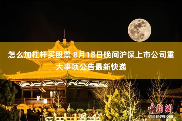 怎么加杠杆买股票 8月18日晚间沪深上市公司重大事项公告最新快递