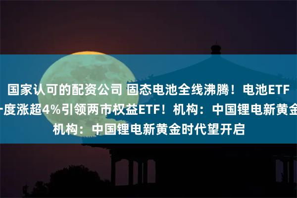 国家认可的配资公司 固态电池全线沸腾！电池ETF(561910)一度涨超4%引领两市权益ETF！机构：中国锂电新黄金时代望开启