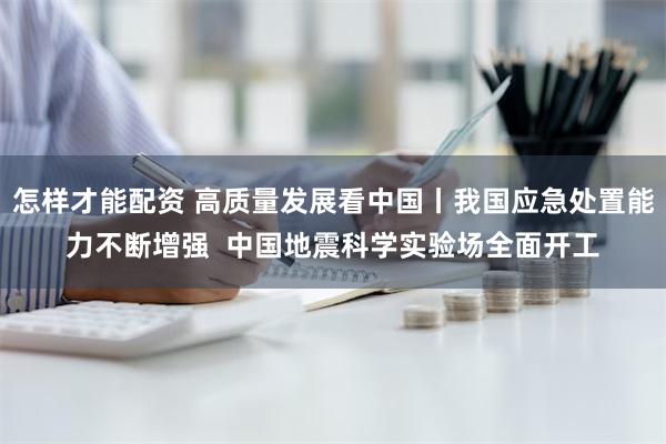 怎样才能配资 高质量发展看中国丨我国应急处置能力不断增强  中国地震科学实验场全面开工