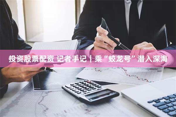 投资股票配资 记者手记｜乘“蛟龙号”潜入深海