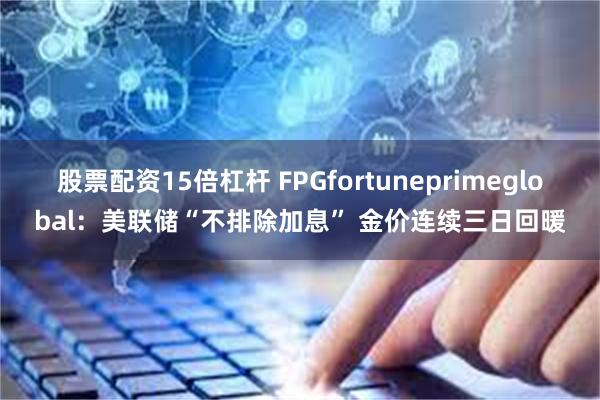 股票配资15倍杠杆 FPGfortuneprimeglobal：美联储“不排除加息” 金价连续三日回暖