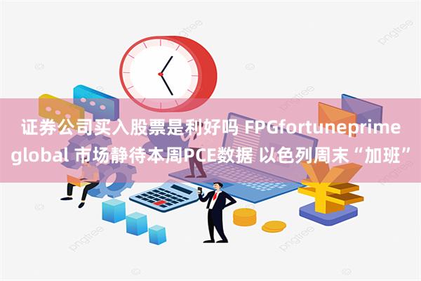 证券公司买入股票是利好吗 FPGfortuneprimeglobal 市场静待本周PCE数据 以色列周末“加班”