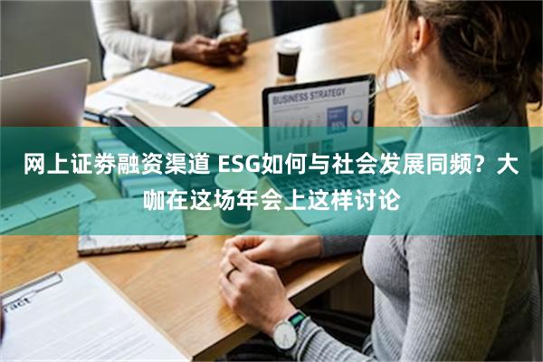 网上证劵融资渠道 ESG如何与社会发展同频？大咖在这场年会上