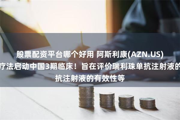 股票配资平台哪个好用 阿斯利康(AZN.US)长效抗体疗法启动中国3期临床！旨在评价瑞利珠单抗注射液的有效性等