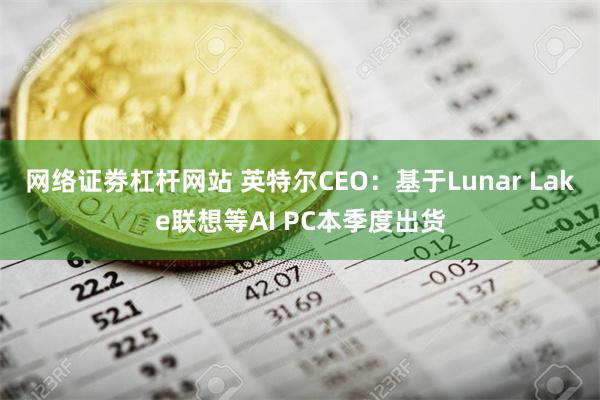 网络证劵杠杆网站 英特尔CEO：基于Lunar Lake联想等AI PC本季度出货