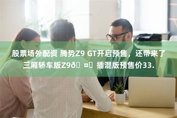 股票场外配资 腾势Z9 GT开启预售，还带来了三厢轿车版Z9