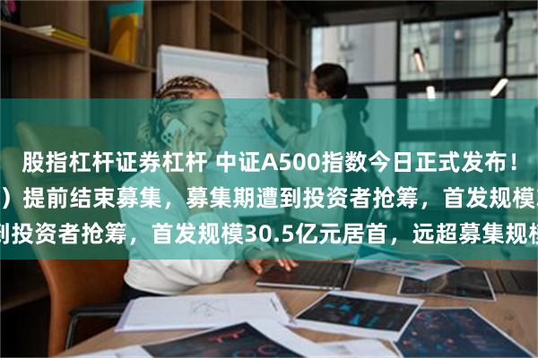 股指杠杆证券杠杆 中证A500指数今日正式发布！A500ETF（159339）提前结束募集，募集期遭到投资者抢筹，首发规模30.5亿元居首，远超募集规模上限