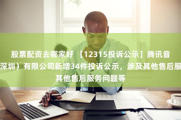 股票配资去哪家好 【12315投诉公示】腾讯音乐娱乐（深圳）有限公司新增34件投诉公示，涉及其他售后服务问题等