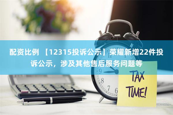 配资比例 【12315投诉公示】荣耀新增22件投诉公示，涉及其他售后服务问题等