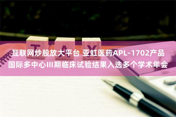 互联网炒股放大平台 亚虹医药APL-1702产品国际多中心Ⅲ期临床试验结果入选多个学术年会