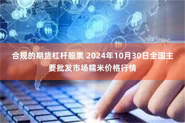 合规的期货杠杆股票 2024年10月30日全国主要批发市场糯米价格行情