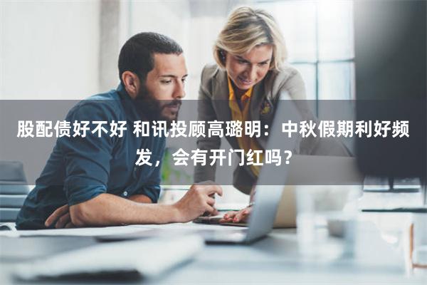 股配债好不好 和讯投顾高璐明：中秋假期利好频发，会有开门红吗？