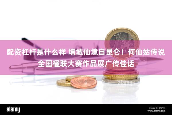 配资杠杆是什么样 增城仙境自昆仑！何仙姑传说全国楹联大赛作品展广传佳话