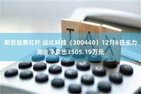 期货股票杠杆 运达科技（300440）12月6日主力资金净卖出3505.19万元