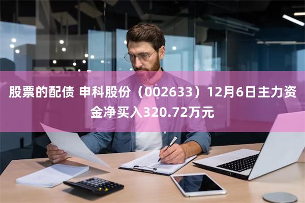 股票的配债 申科股份（002633）12月6日主力资金净买入320.72万元