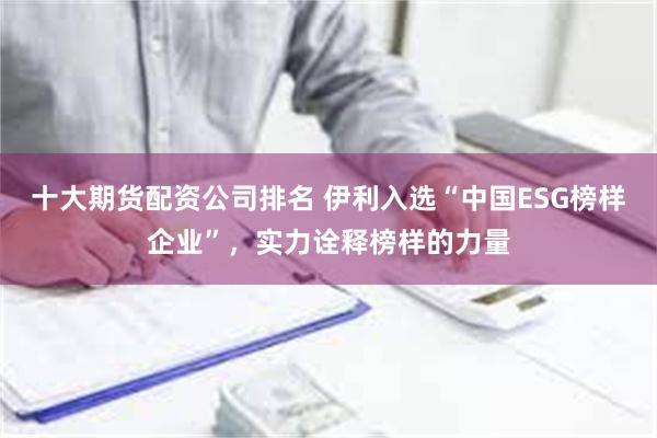 十大期货配资公司排名 伊利入选“中国ESG榜样企业”，实力诠释榜样的力量