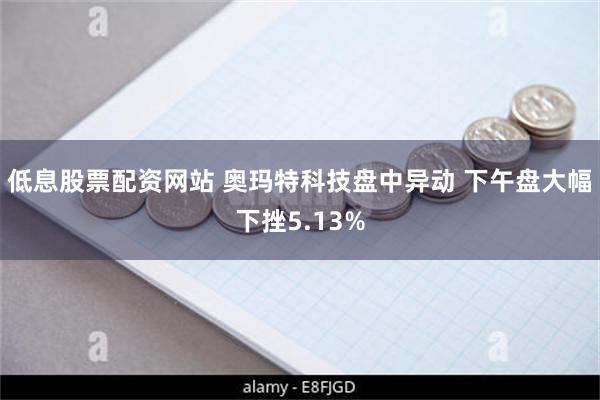 低息股票配资网站 奥玛特科技盘中异动 下午盘大幅下挫5.13%