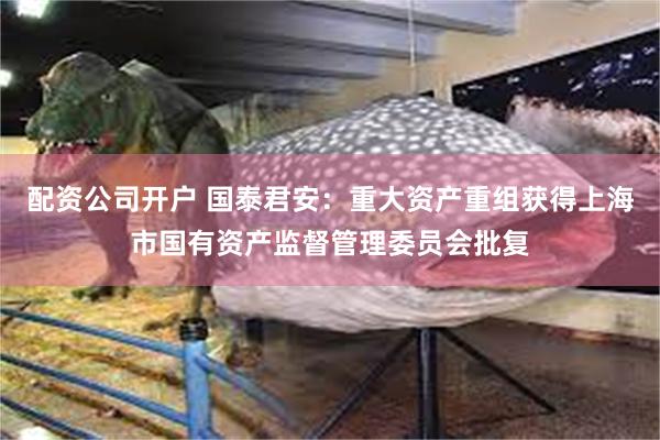 配资公司开户 国泰君安：重大资产重组获得上海市国有资产监督管