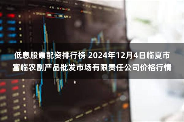 低息股票配资排行榜 2024年12月4日临夏市富临农副产品批发市场有限责任公司价格行情