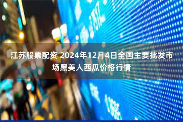 江苏股票配资 2024年12月4日全国主要批发市场黑美人西瓜价格行情