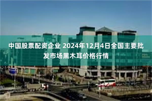 中国股票配资企业 2024年12月4日全国主要批发市场黑木耳价格行情