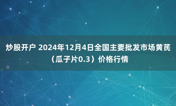 炒股开户 2024年12月4日全国主要批发市场黄芪（瓜子片0.3）价格行情