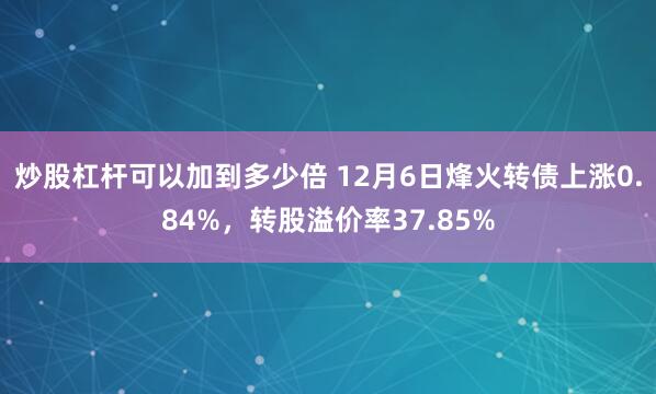 炒股杠杆可以加到多少倍 12月6日烽火转债上涨0.84%，转股溢价率37.85%