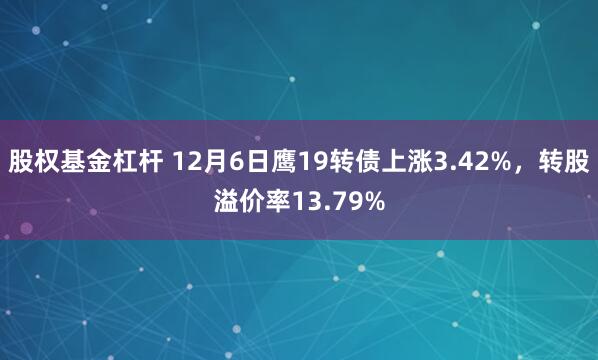 股权基金杠杆 12月6日鹰19转债上涨3.42%，转股溢价率13.79%