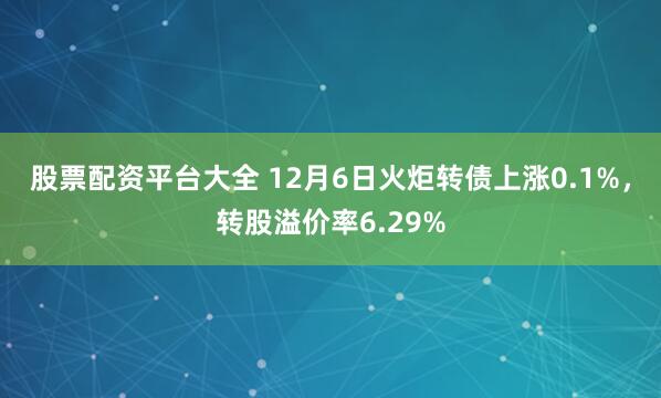 股票配资平台大全 12月6日火炬转债上涨0.1%，转股溢价率6.29%