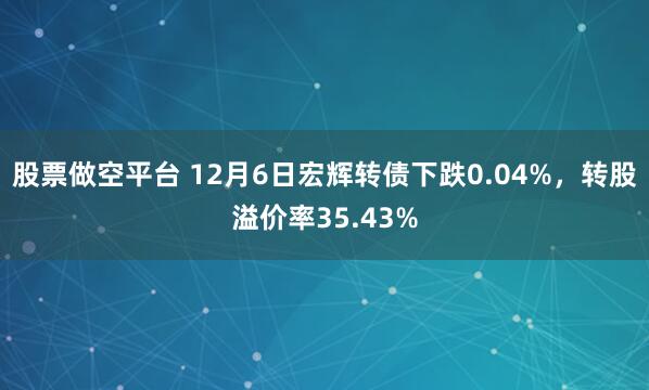 股票做空平台 12月6日宏辉转债下跌0.04%，转股溢价率35.43%