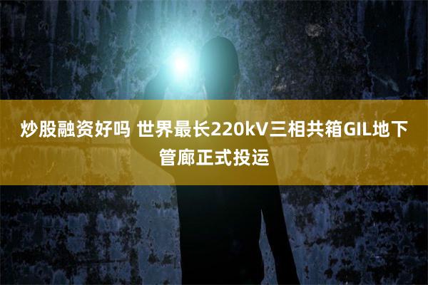 炒股融资好吗 世界最长220kV三相共箱GIL地下管廊正式投运