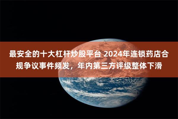 最安全的十大杠杆炒股平台 2024年连锁药店合规争议事件频发，年内第三方评级整体下滑