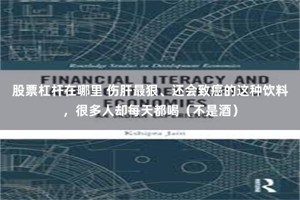 股票杠杆在哪里 伤肝最狠、还会致癌的这种饮料，很多人却每天都喝（不是酒）