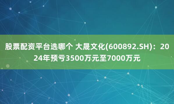 股票配资平台选哪个 大晟文化(600892.SH)：2024年预亏3500万元至7000万元