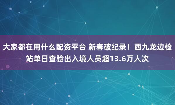 大家都在用什么配资平台 新春破纪录！西九龙边检站单日查验出入境人员超13.6万人次