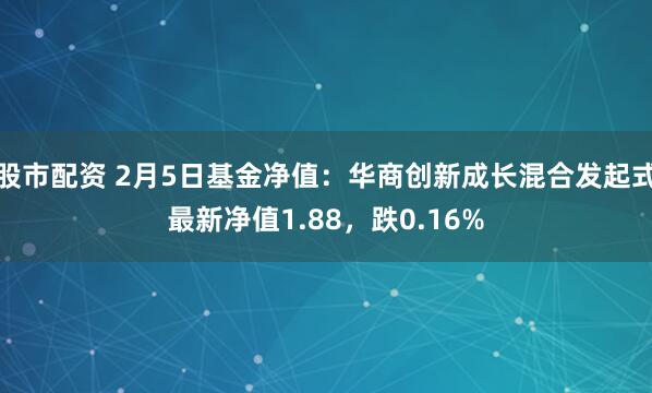 股市配资 2月5日基金净值：华商创新成长混合发起式最新净值1.88，跌0.16%