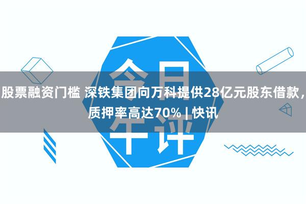 股票融资门槛 深铁集团向万科提供28亿元股东借款，质押率高达70% | 快讯