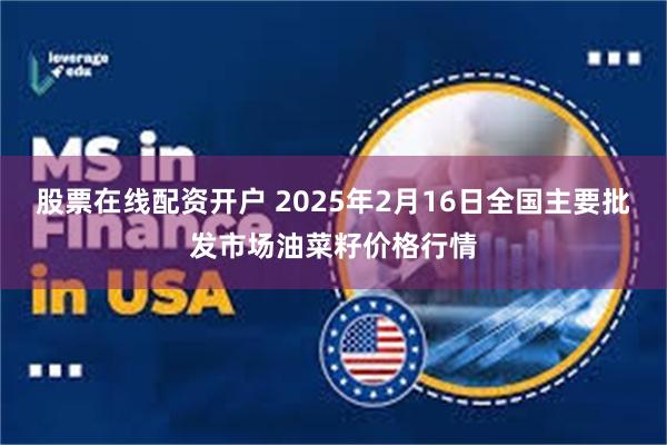 股票在线配资开户 2025年2月16日全国主要批发市场油菜籽价格行情