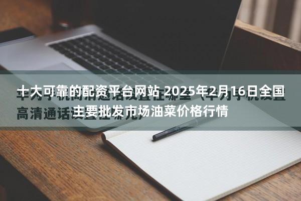 十大可靠的配资平台网站 2025年2月16日全国主要批发市场油菜价格行情