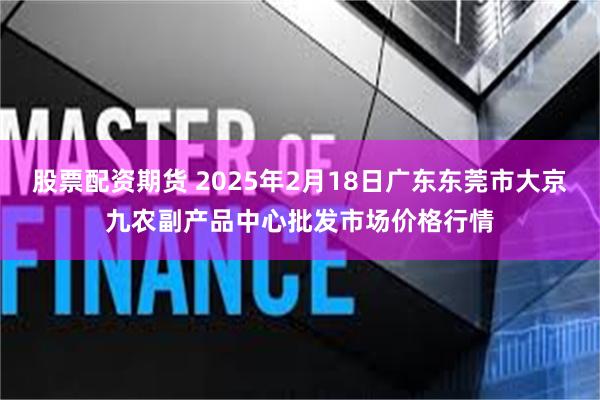 股票配资期货 2025年2月18日广东东莞市大京九农副产品中心批发市场价格行情