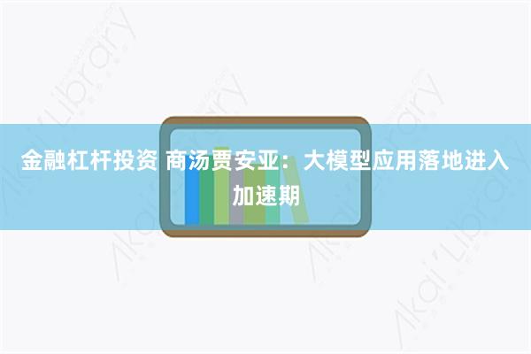 金融杠杆投资 商汤贾安亚：大模型应用落地进入加速期