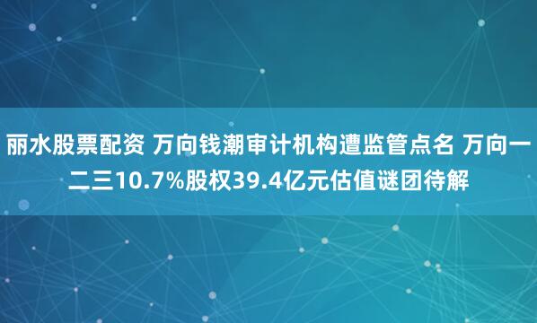 丽水股票配资 万向钱潮审计机构遭监管点名 万向一二三10.7%股权39.4亿元估值谜团待解