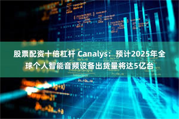 股票配资十倍杠杆 Canalys：预计2025年全球个人智能音频设备出货量将达5亿台