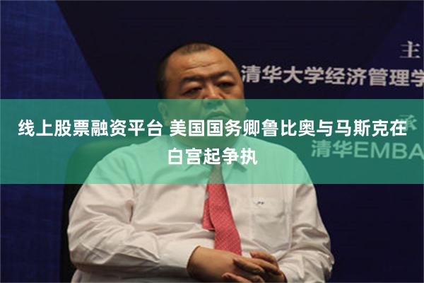 线上股票融资平台 美国国务卿鲁比奥与马斯克在白宫起争执